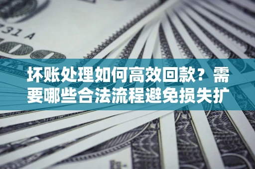 济南坏账处理如何高效回款？需要哪些合法流程避免损失扩大？