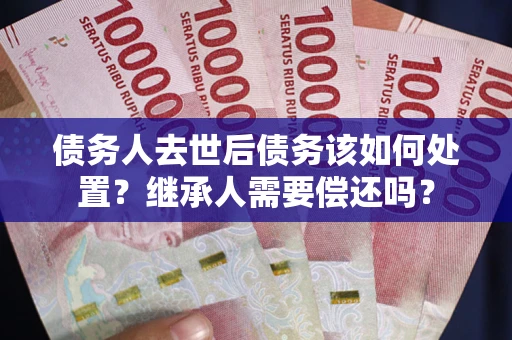 济南债务人去世后债务该如何处置？继承人需要偿还吗？