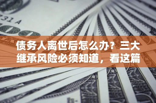 济南债务人离世后怎么办？三大继承风险必须知道，看这篇就够了