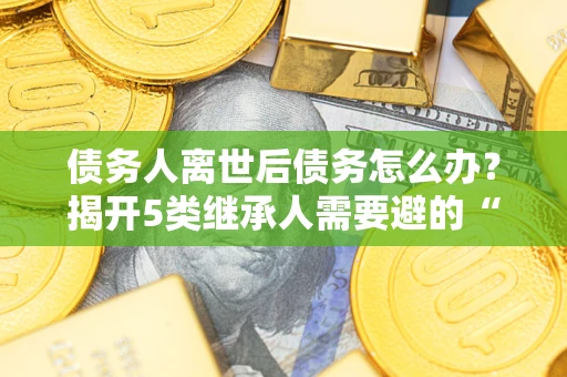 济南债务人离世后债务怎么办？揭开5类继承人需要避的“坑”