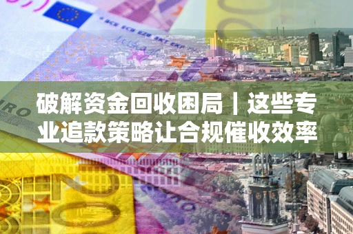 济南破解资金回收困局｜这些专业追款策略让合规催收效率翻倍