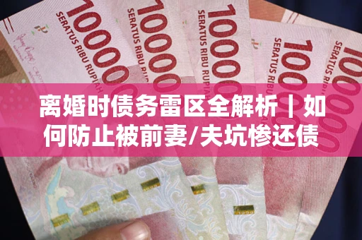 济南离婚时债务雷区全解析｜如何防止被前妻/夫坑惨还债？
