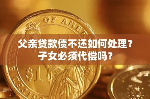 济南父亲贷款债不还如何处理？子女必须代偿吗？