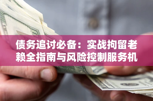 济南债务追讨必备：实战拘留老赖全指南与风险控制服务机构推荐