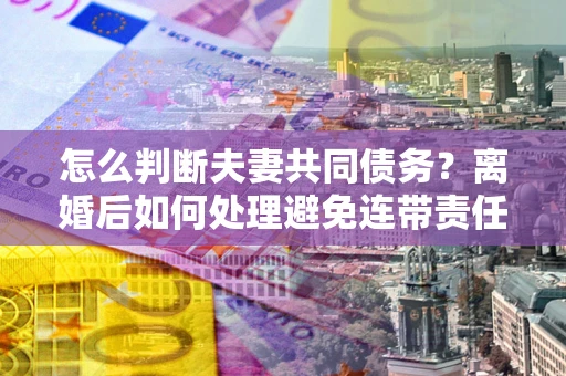 济南怎么判断夫妻共同债务？离婚后如何处理避免连带责任？